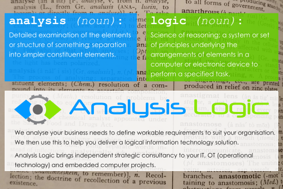 What’s in a name? analysis (noun): Detailed examination of the elements or structure of something; separation into simpler constituent elements. logic (noun): Science of reasoning; a system or set of principles underlying the arrangements of elements in a computer or electronic device to perform a specified task. We analyse your business needs to define workable requirements to suit your organisation. We then use this to help you deliver a logical information technology solution. Analysis Logic brings independent strategic consultancy to your IT, OT (operational technology) and embedded computer projects.